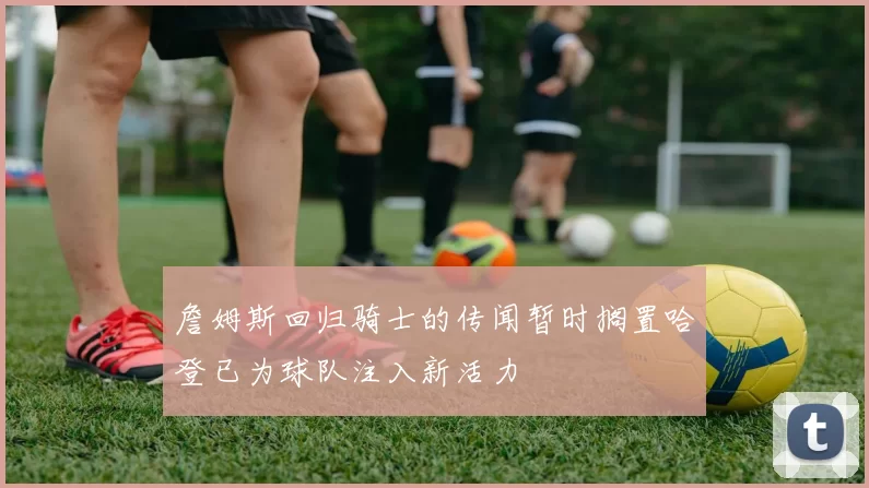 詹姆斯回归骑士的传闻暂时搁置哈登已为球队注入新活力