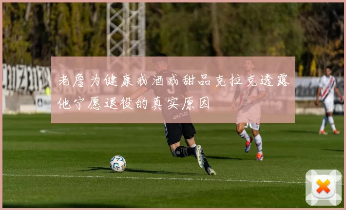 老詹为健康戒酒戒甜品克拉克透露他宁愿退役的真实原因