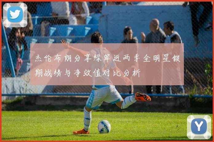 杰伦布朗分享绿军近两季全明星假期战绩与净效值对比分析