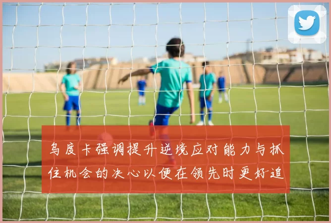 乌度卡强调提升逆境应对能力与抓住机会的决心以便在领先时更好追击对手