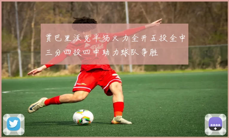 贾巴里沃克半场火力全开五投全中三分四投四中助力球队争胜