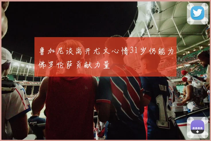 鲁加尼谈离开尤文心情31岁仍能为佛罗伦萨贡献力量