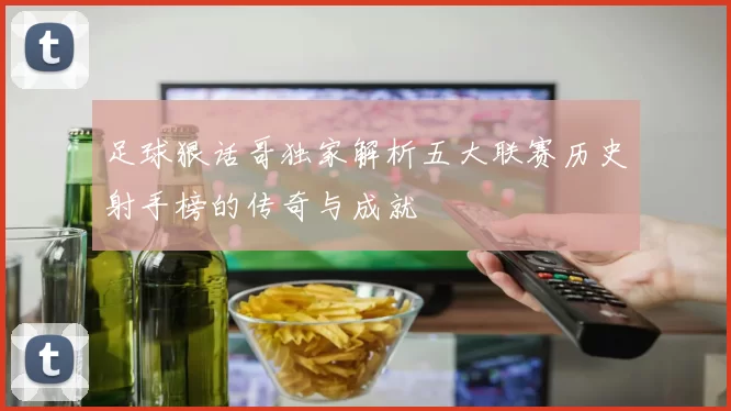 足球狠话哥独家解析五大联赛历史射手榜的传奇与成就