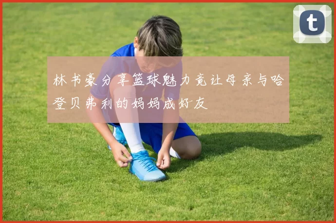 林书豪分享篮球魅力竟让母亲与哈登贝弗利的妈妈成好友