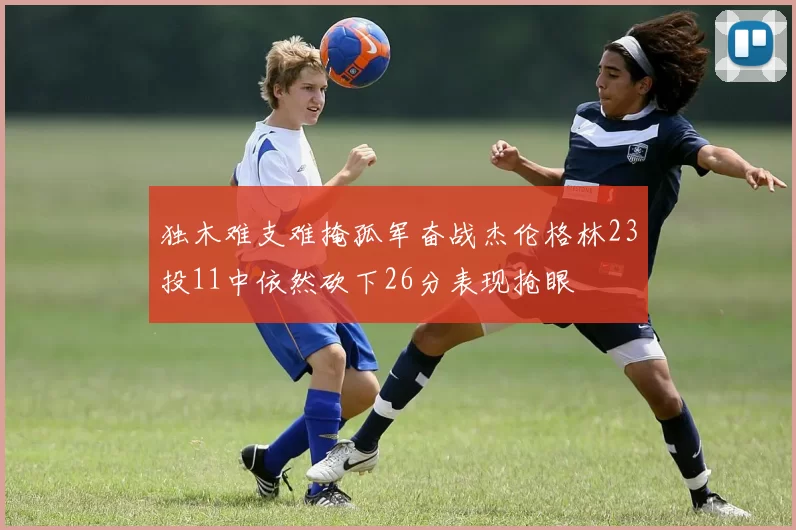 独木难支难掩孤军奋战杰伦格林23投11中依然砍下26分表现抢眼