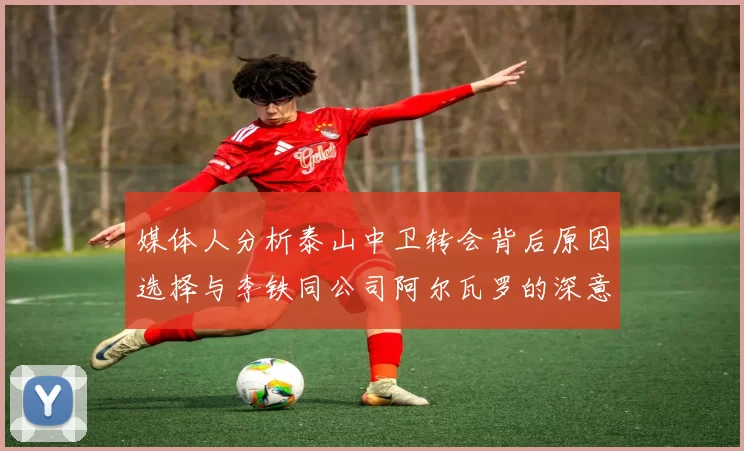 媒体人分析泰山中卫转会背后原因选择与李铁同公司阿尔瓦罗的深意