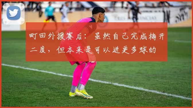 町田外援赛后：虽然自己完成梅开二度，但本来是可以进更多球的