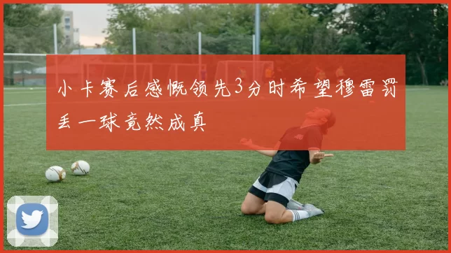 小卡赛后感慨领先3分时希望穆雷罚丢一球竟然成真