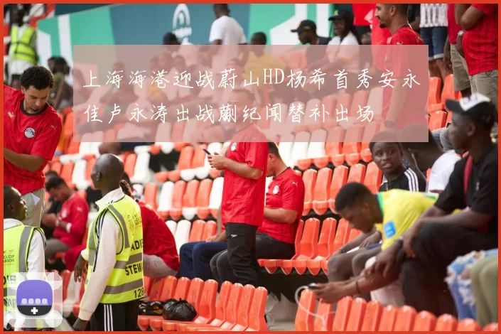 上海海港迎战蔚山HD杨希首秀安永佳卢永涛出战蒯纪闻替补出场