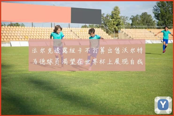法尔克透露纽卡不打算出售沃尔特马德球员渴望在世界杯上展现自我