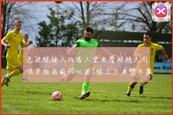 总进球榜人均名人堂老詹超越天勾保罗距离前40仅差5球三少库赞齐聚榜单