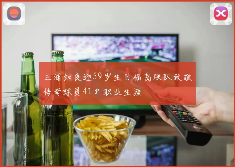三浦知良迎59岁生日福岛联队致敬传奇球员41年职业生涯